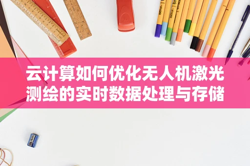 云计算如何优化无人机激光测绘的实时数据处理与存储？
