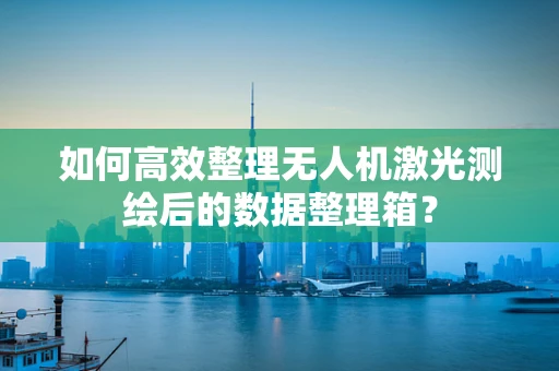 如何高效整理无人机激光测绘后的数据整理箱？