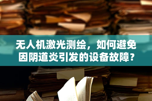 无人机激光测绘，如何避免因阴道炎引发的设备故障？