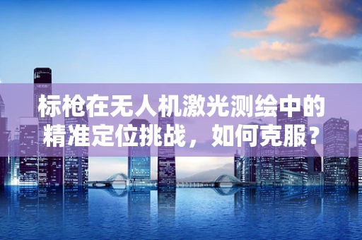 标枪在无人机激光测绘中的精准定位挑战，如何克服？