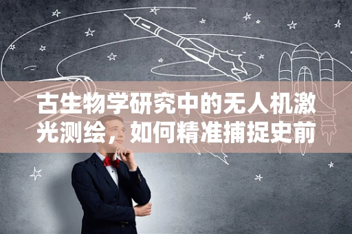 古生物学研究中的无人机激光测绘，如何精准捕捉史前痕迹？