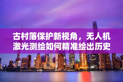古村落保护新视角，无人机激光测绘如何精准绘出历史风貌？