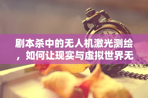 剧本杀中的无人机激光测绘，如何让现实与虚拟世界无缝对接？