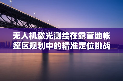 无人机激光测绘在露营地帐篷区规划中的精准定位挑战