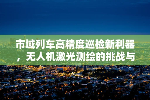 市域列车高精度巡检新利器，无人机激光测绘的挑战与机遇