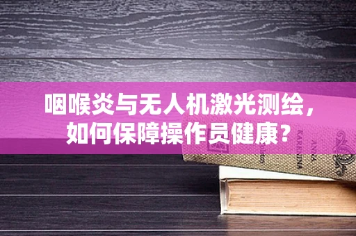 咽喉炎与无人机激光测绘，如何保障操作员健康？