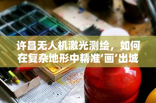 许昌无人机激光测绘，如何在复杂地形中精准‘画’出城市轮廓？
