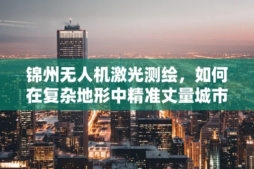 锦州无人机激光测绘，如何在复杂地形中精准丈量城市？