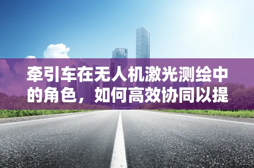 牵引车在无人机激光测绘中的角色，如何高效协同以提升作业效率？