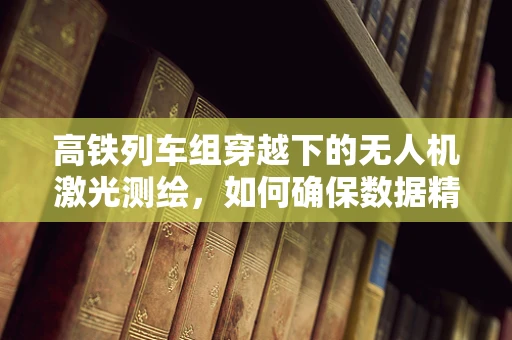 高铁列车组穿越下的无人机激光测绘，如何确保数据精度与安全？