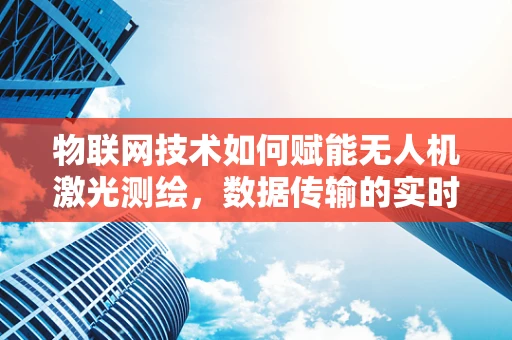 物联网技术如何赋能无人机激光测绘，数据传输的实时性与安全性挑战？