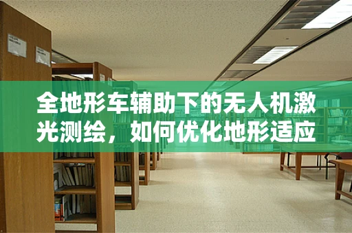 全地形车辅助下的无人机激光测绘，如何优化地形适应性与测绘精度？