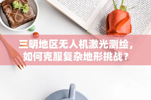 三明地区无人机激光测绘，如何克服复杂地形挑战？