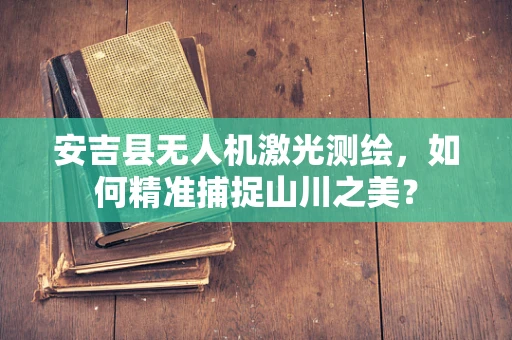 安吉县无人机激光测绘，如何精准捕捉山川之美？