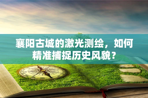 襄阳古城的激光测绘，如何精准捕捉历史风貌？