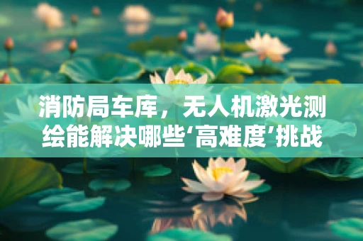 消防局车库，无人机激光测绘能解决哪些‘高难度’挑战？