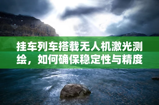 挂车列车搭载无人机激光测绘，如何确保稳定性与精度？