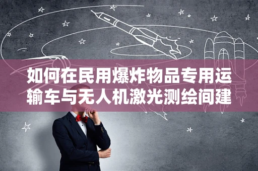 如何在民用爆炸物品专用运输车与无人机激光测绘间建立安全协同？