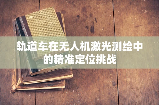 轨道车在无人机激光测绘中的精准定位挑战