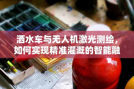 洒水车与无人机激光测绘，如何实现精准灌溉的智能融合？
