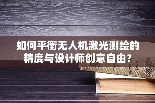 如何平衡无人机激光测绘的精度与设计师创意自由？