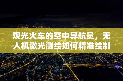 观光火车的空中导航员，无人机激光测绘如何精准绘制其行驶路径？