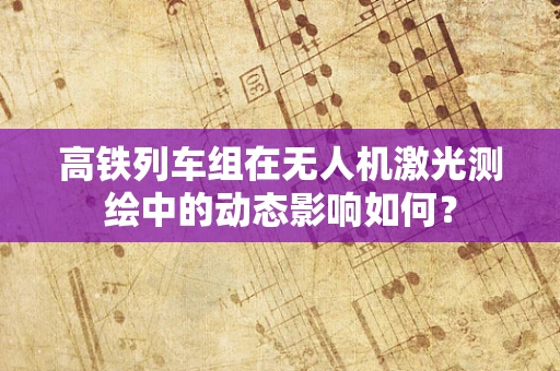 高铁列车组在无人机激光测绘中的动态影响如何？