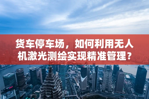 货车停车场，如何利用无人机激光测绘实现精准管理？