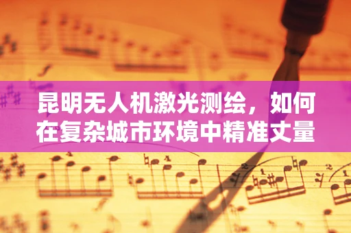 昆明无人机激光测绘，如何在复杂城市环境中精准丈量