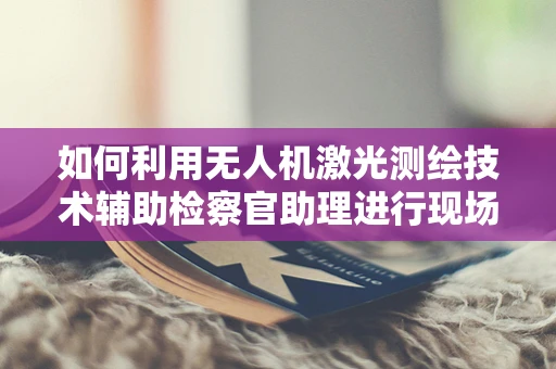 如何利用无人机激光测绘技术辅助检察官助理进行现场勘查？