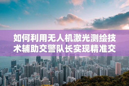 如何利用无人机激光测绘技术辅助交警队长实现精准交通管理？