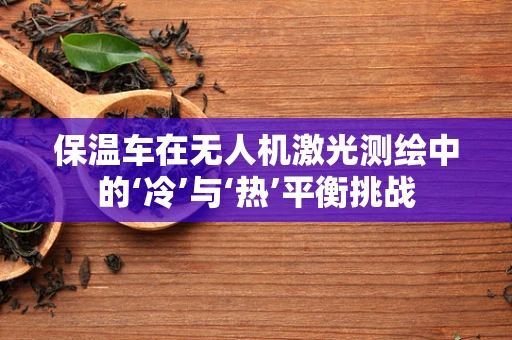 保温车在无人机激光测绘中的‘冷’与‘热’平衡挑战