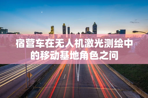 宿营车在无人机激光测绘中的移动基地角色之问