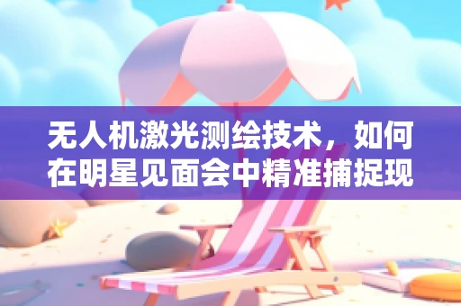 无人机激光测绘技术，如何在明星见面会中精准捕捉现场？