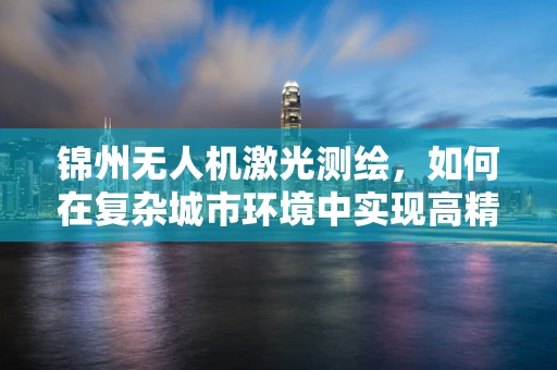 锦州无人机激光测绘，如何在复杂城市环境中实现高精度测绘？