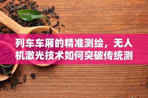 列车车厢的精准测绘，无人机激光技术如何突破传统测绘的局限？