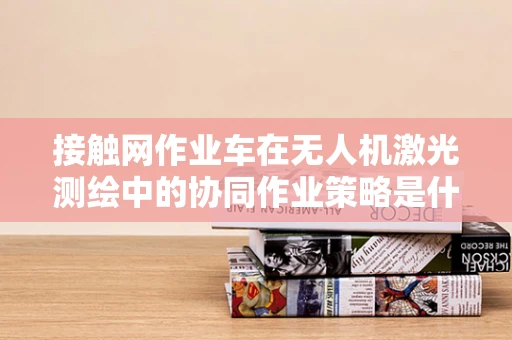 接触网作业车在无人机激光测绘中的协同作业策略是什么？
