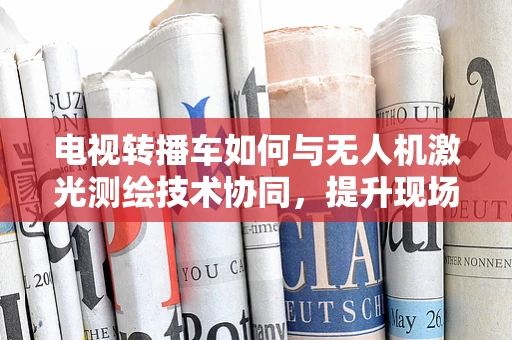 电视转播车如何与无人机激光测绘技术协同，提升现场直播的精准与效率？