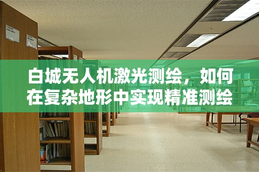 白城无人机激光测绘，如何在复杂地形中实现精准测绘？