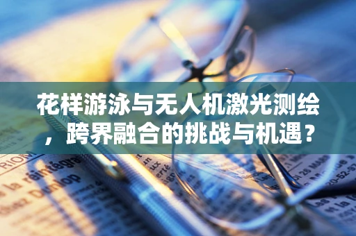 花样游泳与无人机激光测绘，跨界融合的挑战与机遇？