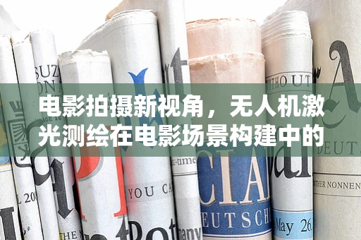 电影拍摄新视角，无人机激光测绘在电影场景构建中的应用与挑战