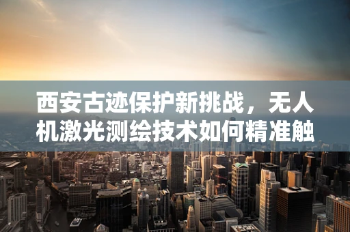 西安古迹保护新挑战，无人机激光测绘技术如何精准触碰历史？