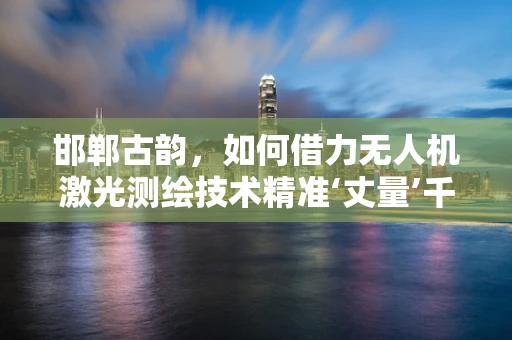 邯郸古韵，如何借力无人机激光测绘技术精准‘丈量’千年古城？