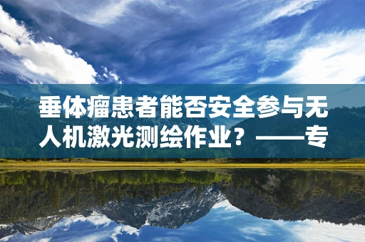 垂体瘤患者能否安全参与无人机激光测绘作业？——专业视角的深度解析
