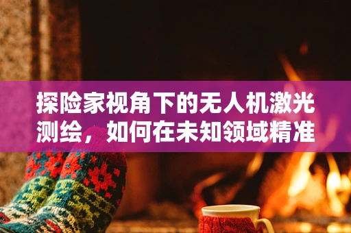 探险家视角下的无人机激光测绘，如何在未知领域精准导航？