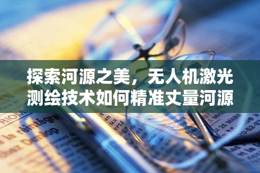 探索河源之美，无人机激光测绘技术如何精准丈量河源的每一寸土地？