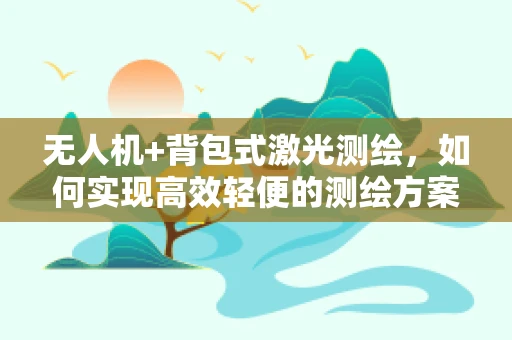 无人机+背包式激光测绘，如何实现高效轻便的测绘方案？