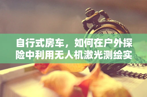 自行式房车，如何在户外探险中利用无人机激光测绘实现精准定位？