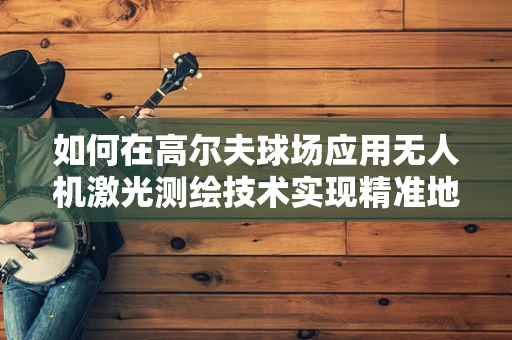 如何在高尔夫球场应用无人机激光测绘技术实现精准地形测量？