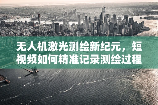 无人机激光测绘新纪元，短视频如何精准记录测绘过程？
